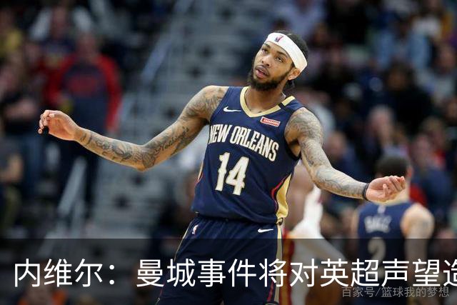 内维尔：曼城事件将对英超声望造成严重影响，需严惩不贷